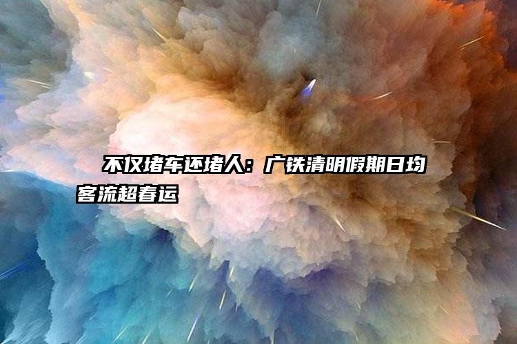   不仅堵车还堵人：广铁清明假期日均客流超春运