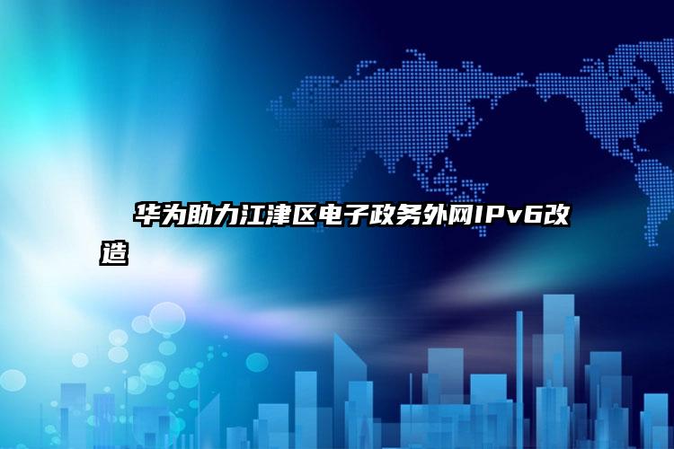   华为助力江津区电子政务外网IPv6改造